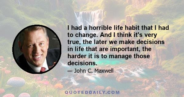 I had a horrible life habit that I had to change. And I think it's very true, the later we make decisions in life that are important, the harder it is to manage those decisions.