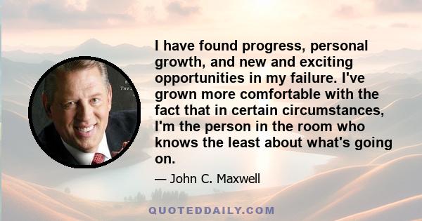 I have found progress, personal growth, and new and exciting opportunities in my failure. I've grown more comfortable with the fact that in certain circumstances, I'm the person in the room who knows the least about