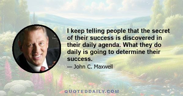 I keep telling people that the secret of their success is discovered in their daily agenda. What they do daily is going to determine their success.