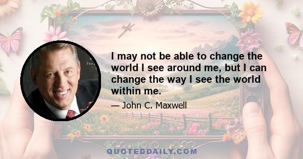 I may not be able to change the world I see around me, but I can change the way I see the world within me.