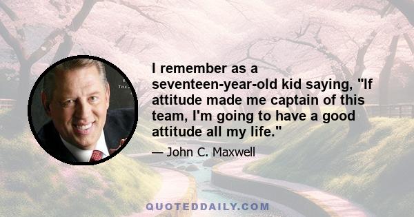 I remember as a seventeen-year-old kid saying, If attitude made me captain of this team, I'm going to have a good attitude all my life.