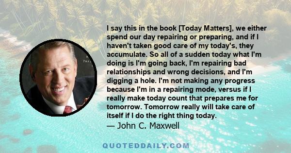 I say this in the book [Today Matters], we either spend our day repairing or preparing, and if I haven't taken good care of my today's, they accumulate. So all of a sudden today what I'm doing is I'm going back, I'm