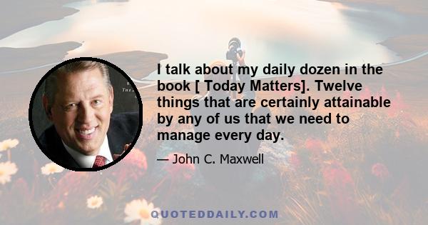 I talk about my daily dozen in the book [ Today Matters]. Twelve things that are certainly attainable by any of us that we need to manage every day.