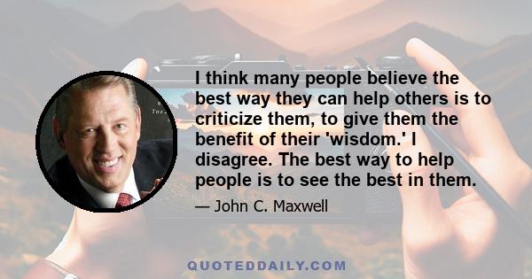 I think many people believe the best way they can help others is to criticize them, to give them the benefit of their 'wisdom.' I disagree. The best way to help people is to see the best in them.