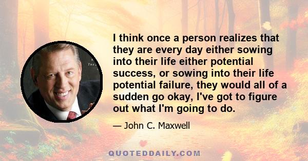 I think once a person realizes that they are every day either sowing into their life either potential success, or sowing into their life potential failure, they would all of a sudden go okay, I've got to figure out what 