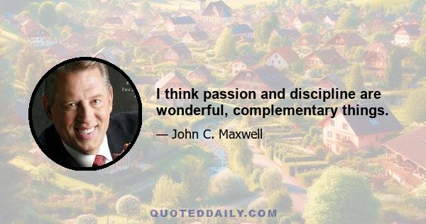 I think passion and discipline are wonderful, complementary things.