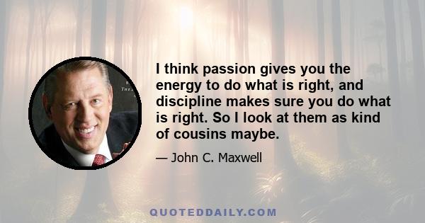 I think passion gives you the energy to do what is right, and discipline makes sure you do what is right. So I look at them as kind of cousins maybe.