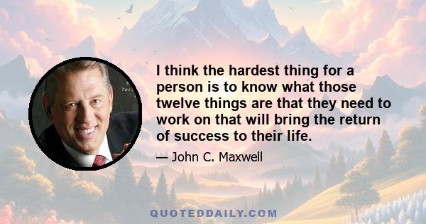 I think the hardest thing for a person is to know what those twelve things are that they need to work on that will bring the return of success to their life.