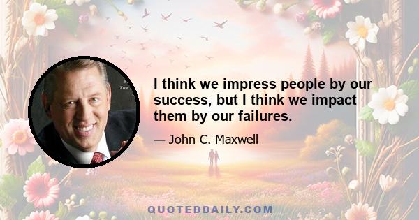 I think we impress people by our success, but I think we impact them by our failures.