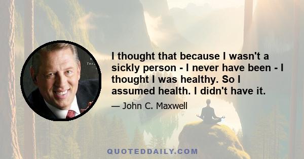 I thought that because I wasn't a sickly person - I never have been - I thought I was healthy. So I assumed health. I didn't have it.