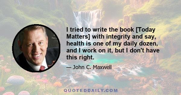 I tried to write the book [Today Matters] with integrity and say, health is one of my daily dozen, and I work on it, but I don't have this right.