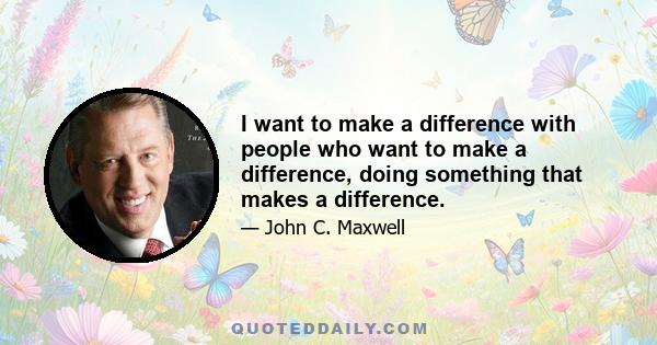 I want to make a difference with people who want to make a difference, doing something that makes a difference.