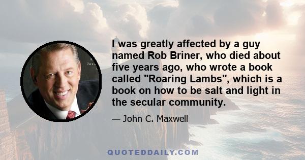 I was greatly affected by a guy named Rob Briner, who died about five years ago, who wrote a book called Roaring Lambs, which is a book on how to be salt and light in the secular community.