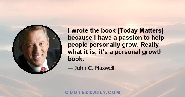 I wrote the book [Today Matters] because I have a passion to help people personally grow. Really what it is, it's a personal growth book.