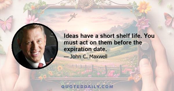 Ideas have a short shelf life. You must act on them before the expiration date.