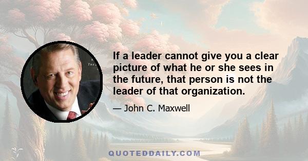 If a leader cannot give you a clear picture of what he or she sees in the future, that person is not the leader of that organization.