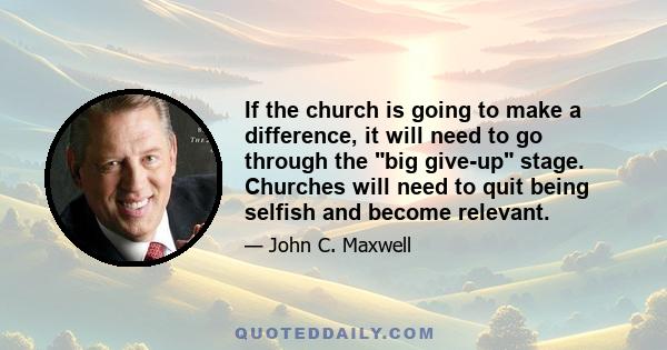 If the church is going to make a difference, it will need to go through the big give-up stage. Churches will need to quit being selfish and become relevant.