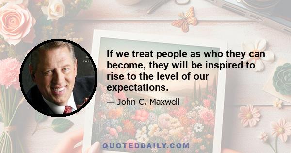 If we treat people as who they can become, they will be inspired to rise to the level of our expectations.