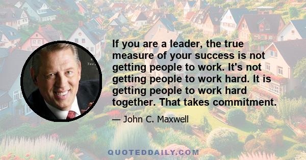 If you are a leader, the true measure of your success is not getting people to work. It's not getting people to work hard. It is getting people to work hard together. That takes commitment.