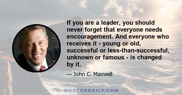 If you are a leader, you should never forget that everyone needs encouragement. And everyone who receives it - young or old, successful or less-than-successful, unknown or famous - is changed by it.