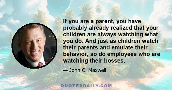 If you are a parent, you have probably already realized that your children are always watching what you do. And just as children watch their parents and emulate their behavior, so do employees who are watching their