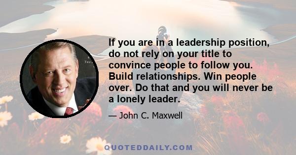 If you are in a leadership position, do not rely on your title to convince people to follow you. Build relationships. Win people over. Do that and you will never be a lonely leader.