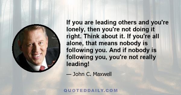 If you are leading others and you're lonely, then you're not doing it right. Think about it. If you're all alone, that means nobody is following you. And if nobody is following you, you're not really leading!