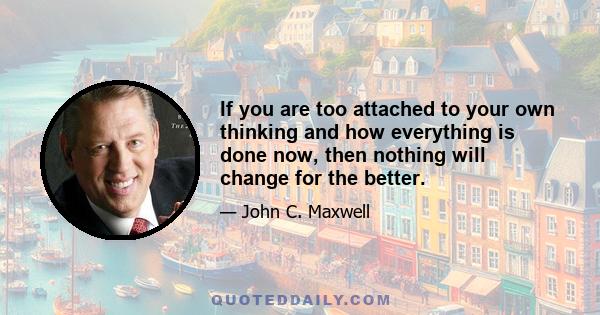 If you are too attached to your own thinking and how everything is done now, then nothing will change for the better.