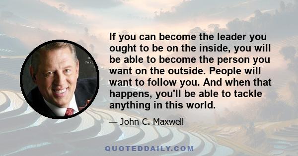 If you can become the leader you ought to be on the inside, you will be able to become the person you want on the outside. People will want to follow you. And when that happens, you'll be able to tackle anything in this 