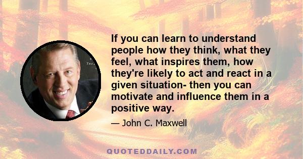 If you can learn to understand people how they think, what they feel, what inspires them, how they're likely to act and react in a given situation- then you can motivate and influence them in a positive way.