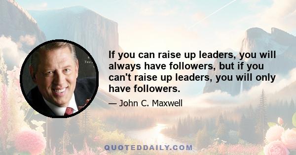 If you can raise up leaders, you will always have followers, but if you can't raise up leaders, you will only have followers.