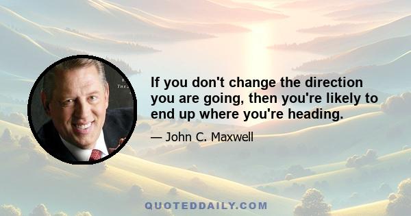 If you don't change the direction you are going, then you're likely to end up where you're heading.