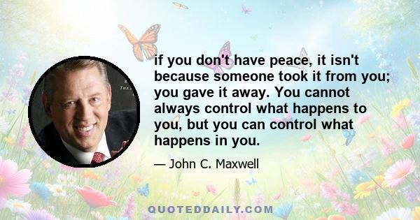 if you don't have peace, it isn't because someone took it from you; you gave it away. You cannot always control what happens to you, but you can control what happens in you.