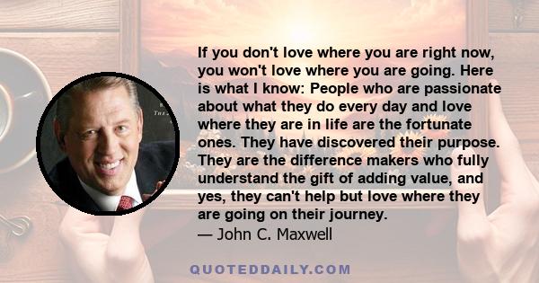 If you don't love where you are right now, you won't love where you are going. Here is what I know: People who are passionate about what they do every day and love where they are in life are the fortunate ones. They