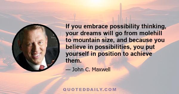 If you embrace possibility thinking, your dreams will go from molehill to mountain size, and because you believe in possibilities, you put yourself in position to achieve them.