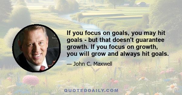 If you focus on goals, you may hit goals - but that doesn't guarantee growth. If you focus on growth, you will grow and always hit goals.