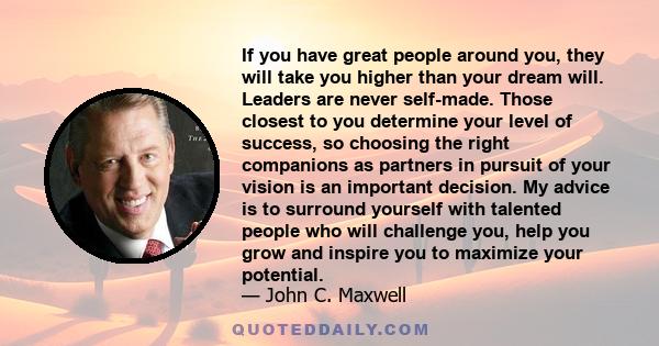 If you have great people around you, they will take you higher than your dream will. Leaders are never self-made. Those closest to you determine your level of success, so choosing the right companions as partners in