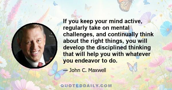 If you keep your mind active, regularly take on mental challenges, and continually think about the right things, you will develop the disciplined thinking that will help you with whatever you endeavor to do.