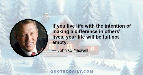 If you live life with the intention of making a difference in others' lives, your life will be full not empty.