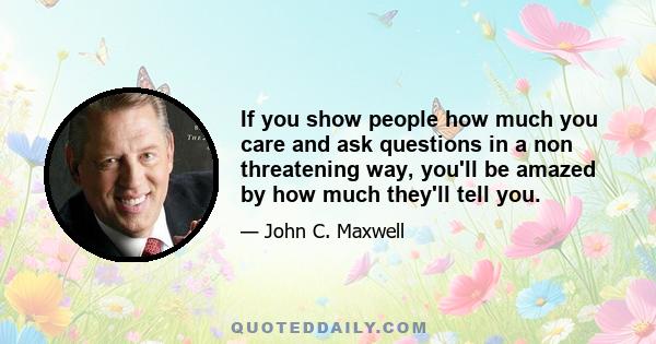 If you show people how much you care and ask questions in a non threatening way, you'll be amazed by how much they'll tell you.