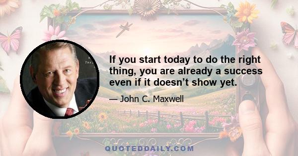 If you start today to do the right thing, you are already a success even if it doesn’t show yet.