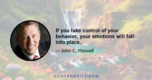 If you take control of your behavior, your emotions will fall into place.