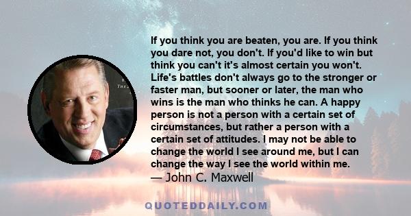 If you think you are beaten, you are. If you think you dare not, you don't. If you'd like to win but think you can't it's almost certain you won't. Life's battles don't always go to the stronger or faster man, but