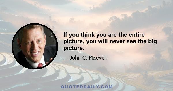 If you think you are the entire picture, you will never see the big picture.