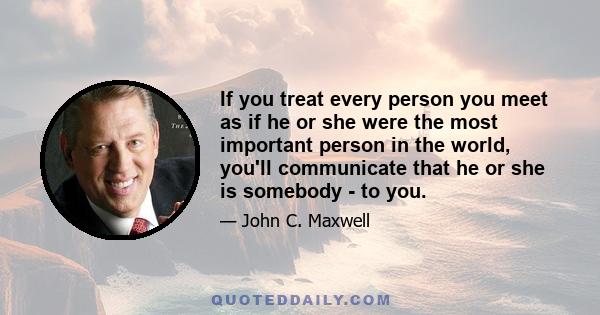 If you treat every person you meet as if he or she were the most important person in the world, you'll communicate that he or she is somebody - to you.