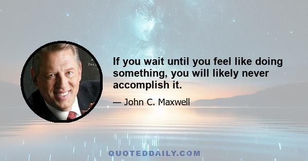 If you wait until you feel like doing something, you will likely never accomplish it.