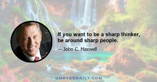 If you want to be a sharp thinker, be around sharp people.