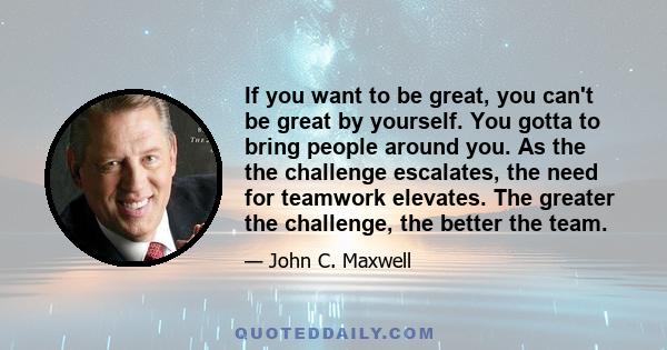 If you want to be great, you can't be great by yourself. You gotta to bring people around you. As the the challenge escalates, the need for teamwork elevates. The greater the challenge, the better the team.