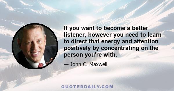 If you want to become a better listener, however you need to learn to direct that energy and attention positively by concentrating on the person you're with.