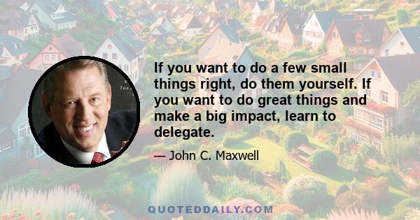 If you want to do a few small things right, do them yourself. If you want to do great things and make a big impact, learn to delegate.